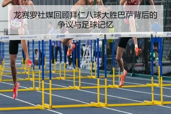 龙赛罗社媒回顾拜仁八球大胜巴萨背后的争议与足球记忆
